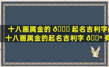 十八画属金的 🍀 起名吉利字(十八画属金的起名吉利字 🌺 有哪些)